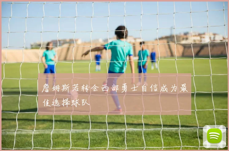 詹姆斯若转会西部勇士自信成为最佳选择球队