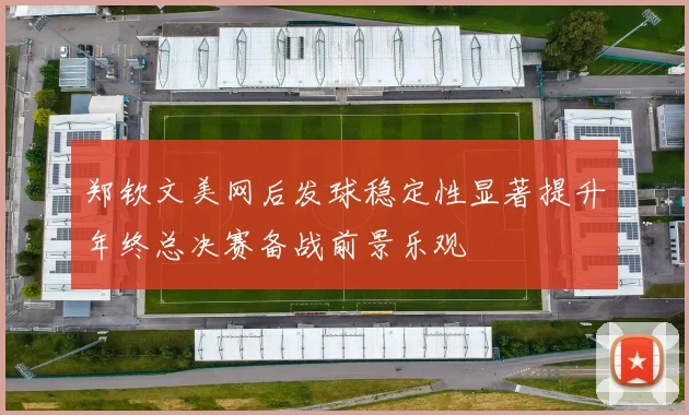 郑钦文美网后发球稳定性显著提升年终总决赛备战前景乐观