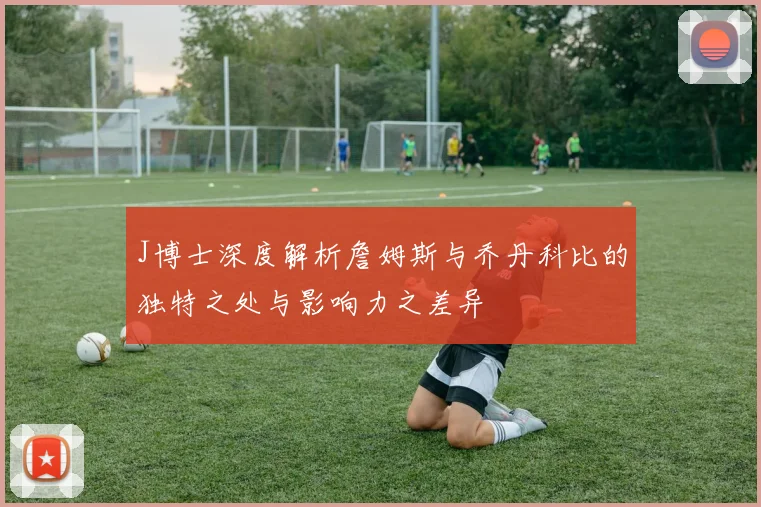 J博士深度解析詹姆斯与乔丹科比的独特之处与影响力之差异