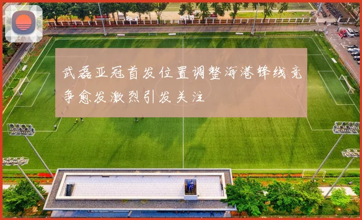 武磊亚冠首发位置调整海港锋线竞争愈发激烈引发关注