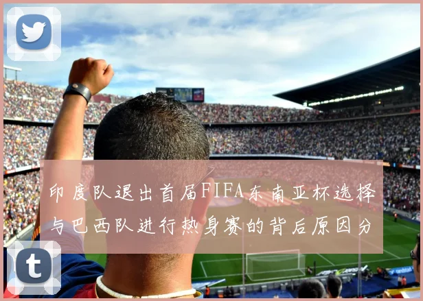 印度队退出首届FIFA东南亚杯选择与巴西队进行热身赛的背后原因分析